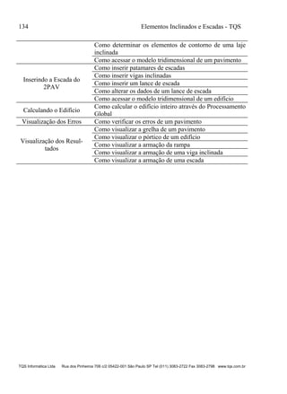 134 Elementos Inclinados e Escadas - TQS
TQS Informática Ltda Rua dos Pinheiros 706 c/2 05422-001 São Paulo SP Tel (011) 3083-2722 Fax 3083-2798 www.tqs.com.br
Como determinar os elementos de contorno de uma laje
inclinada
Como acessar o modelo tridimensional de um pavimento
Inserindo a Escada do
2PAV
Como inserir patamares de escadas
Como inserir vigas inclinadas
Como inserir um lance de escada
Como alterar os dados de um lance de escada
Como acessar o modelo tridimensional de um edifício
Calculando o Edifício
Como calcular o edifício inteiro através do Processamento
Global
Visualização dos Erros Como verificar os erros de um pavimento
Visualização dos Resul-
tados
Como visualizar a grelha de um pavimento
Como visualizar o pórtico de um edifício
Como visualizar a armação da rampa
Como visualizar a armação de uma viga inclinada
Como visualizar a armação de uma escada
 