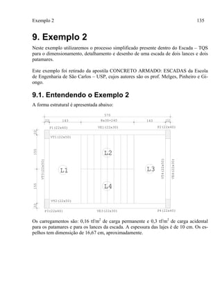 Exemplo 2 135
9. Exemplo 2
Neste exemplo utilizaremos o processo simplificado presente dentro do Escada – TQS
para o dimensionamento, detalhamento e desenho de uma escada de dois lances e dois
patamares.
Este exemplo foi retirado da apostila CONCRETO ARMADO: ESCADAS da Escola
de Engenharia de São Carlos – USP, cujos autores são os prof. Melges, Pinheiro e Gi-
ongo.
9.1. Entendendo o Exemplo 2
A forma estrutural é apresentada abaixo:
570
22 22143 1438x30=240
2215515522
P1(22x40) P2(22x40)
P3(22x40) P4(22x40)
VE1(22x30)
VE3(22x30)
VT2(22x50)
VT1(22x50)
VE4(22x30)
L1
L2
L3
L4
VT3(22x50)
VT4(22x50)
Os carregamentos são: 0,16 tf/m2
de carga permanente e 0,3 tf/m2
de carga acidental
para os patamares e para os lances da escada. A espessura das lajes é de 10 cm. Os es-
pelhos tem dimensição de 16,67 cm, aproximadamente.
 