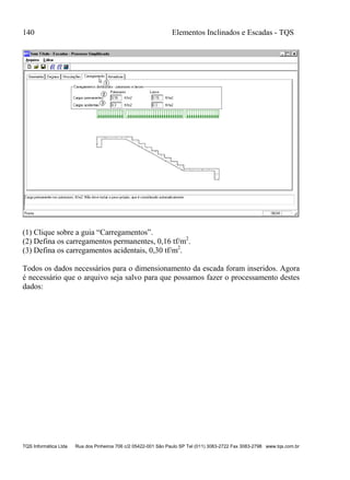 140 Elementos Inclinados e Escadas - TQS
TQS Informática Ltda Rua dos Pinheiros 706 c/2 05422-001 São Paulo SP Tel (011) 3083-2722 Fax 3083-2798 www.tqs.com.br
(1) Clique sobre a guia “Carregamentos”.
(2) Defina os carregamentos permanentes, 0,16 tf/m2
.
(3) Defina os carregamentos acidentais, 0,30 tf/m2
.
Todos os dados necessários para o dimensionamento da escada foram inseridos. Agora
é necessário que o arquivo seja salvo para que possamos fazer o processamento destes
dados:
 