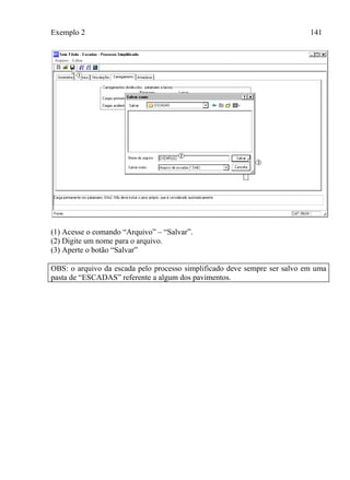 Exemplo 2 141
(1) Acesse o comando “Arquivo” – “Salvar”.
(2) Digite um nome para o arquivo.
(3) Aperte o botão “Salvar”
OBS: o arquivo da escada pelo processo simplificado deve sempre ser salvo em uma
pasta de “ESCADAS” referente a algum dos pavimentos.
 