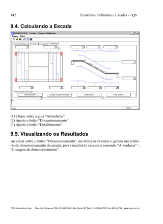 142 Elementos Inclinados e Escadas - TQS
TQS Informática Ltda Rua dos Pinheiros 706 c/2 05422-001 São Paulo SP Tel (011) 3083-2722 Fax 3083-2798 www.tqs.com.br
9.4. Calculando a Escada
(1) Clique sobre a guia “Armaduras”
(2) Aperte o botão “Dimensionamento”
(3) Aperte o botão “Detalhamento”
9.5. Visualizando os Resultados
Ao clicar sobre o botão “Dimensionamento” são feitos os cálculos e gerado um relató-
rio de dimensionamento da escada, para visualizá-lo execute o comando “Armaduras” –
“Listagem do dimensionamento”.
 