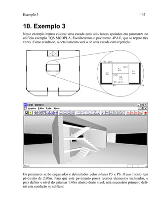 Exemplo 3 145
10. Exemplo 3
Neste exemplo iremos colocar uma escada com dois lances apoiados em patamares no
edifício exemplo TQS MODPLA. Escolheremos o pavimento 4PAV, que se repete três
vezes. Como resultado, o detalhamento será o de uma escada com repetição.
Os patamares serão engastados e delimitados pelos pilares P5 e P6. O pavimento tem
pé-direito de 2.80m. Para que este pavimento possa receber elementos inclinados, e
para definir o nível do patamar 1.40m abaixo deste nível, será necessário primeiro defi-
nir esta condição no edifício:
 