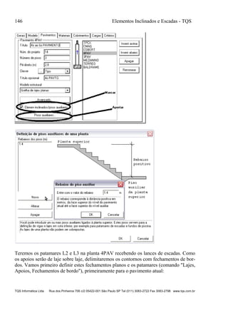 146 Elementos Inclinados e Escadas - TQS
TQS Informática Ltda Rua dos Pinheiros 706 c/2 05422-001 São Paulo SP Tel (011) 3083-2722 Fax 3083-2798 www.tqs.com.br
Teremos os patamares L2 e L3 na planta 4PAV recebendo os lances de escadas. Como
os apoios serão de laje sobre laje, delimitaremos os contornos com fechamentos de bor-
dos. Vamos primeiro definir estes fechamentos planos e os patamares (comando "Lajes,
Apoios, Fechamentos de bordo"), primeiramente para o pavimento atual:
 