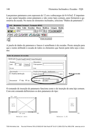 148 Elementos Inclinados e Escadas - TQS
TQS Informática Ltda Rua dos Pinheiros 706 c/2 05422-001 São Paulo SP Tel (011) 3083-2722 Fax 3083-2798 www.tqs.com.br
Lançaremos patamares com espessura de 12 cm e sobrecargas de 0.4 tf/m2. É importan-
te que sejam lançados como patamares e não como lajes comuns, para formarem a ge-
ometria da escada. No menu de elementos inclinados, selecione "Dados de patamares":
A janela de dados de patamares e lances é semelhante à de escadas. Preste atenção para
que o nome atribuído à escada de todos os elementos que fazem parte dela seja o mes-
mo:
O comando de inserção de patamares funciona como o de inserção de uma laje comum.
Com este comando definiremos os dois patamares do tipo:
 