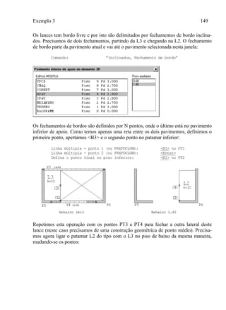 Exemplo 3 149
Os lances tem bordo livre e por isto são delimitados por fechamentos de bordo inclina-
dos. Precisamos de dois fechamentos, partindo da L3 e chegando na L2. O fechamento
de bordo parte da pavimento atual e vai até o pavimento selecionada nesta janela:
Comando: “Inclinados, Fechamento de bordo”
Os fechamentos de bordos são definidos por N pontos, onde o último está no pavimento
inferior de apoio. Como temos apenas uma reta entre os dois pavimentos, definimos o
primeiro ponto, apertamos <B3> e o segundo ponto no patamar inferior:
Linha múltipla - ponto 1 (ou FRXPDCLUW): <B1> no PT1
Linha múltipla - ponto 2 (ou FRXPDCLUW): <Enter>
Defina o ponto final no piso inferior: <B1> no PT2
Repetimos esta operação com os pontos PT3 e PT4 para fechar a outra lateral deste
lance (neste caso precisamos de uma construção geométrica de ponto médio). Precisa-
mos agora ligar o patamar L2 do tipo com o L3 no piso de baixo da mesma maneira,
mudando-se os pontos:
 
