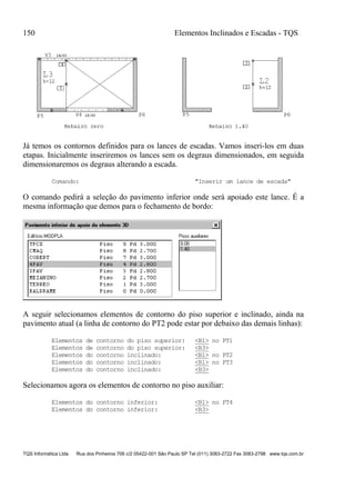 150 Elementos Inclinados e Escadas - TQS
TQS Informática Ltda Rua dos Pinheiros 706 c/2 05422-001 São Paulo SP Tel (011) 3083-2722 Fax 3083-2798 www.tqs.com.br
Já temos os contornos definidos para os lances de escadas. Vamos inseri-los em duas
etapas. Inicialmente inseriremos os lances sem os degraus dimensionados, em seguida
dimensionaremos os degraus alterando a escada.
Comando: "Inserir um lance de escada"
O comando pedirá a seleção do pavimento inferior onde será apoiado este lance. É a
mesma informação que demos para o fechamento de bordo:
A seguir selecionamos elementos de contorno do piso superior e inclinado, ainda na
pavimento atual (a linha de contorno do PT2 pode estar por debaixo das demais linhas):
Elementos de contorno do piso superior: <B1> no PT1
Elementos de contorno do piso superior: <B3>
Elementos do contorno inclinado: <B1> no PT2
Elementos do contorno inclinado: <B1> no PT3
Elementos do contorno inclinado: <B3>
Selecionamos agora os elementos de contorno no piso auxiliar:
Elementos do contorno inferior: <B1> no PT4
Elementos do contorno inferior: <B3>
 