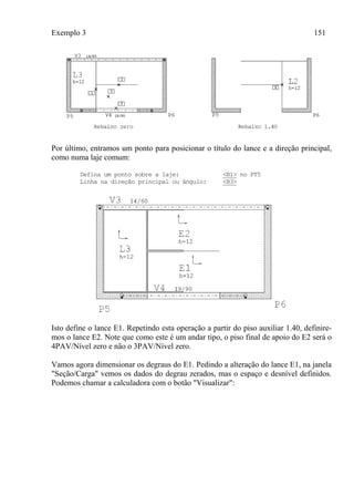Exemplo 3 151
Por último, entramos um ponto para posicionar o título do lance e a direção principal,
como numa laje comum:
Defina um ponto sobre a laje: <B1> no PT5
Linha na direção principal ou ângulo: <B3>
Isto define o lance E1. Repetindo esta operação a partir do piso auxiliar 1.40, definire-
mos o lance E2. Note que como este é um andar tipo, o piso final de apoio do E2 será o
4PAV/Nível zero e não o 3PAV/Nível zero.
Vamos agora dimensionar os degraus do E1. Pedindo a alteração do lance E1, na janela
"Seção/Carga" vemos os dados do degrau zerados, mas o espaço e desnível definidos.
Podemos chamar a calculadora com o botão "Visualizar":
 
