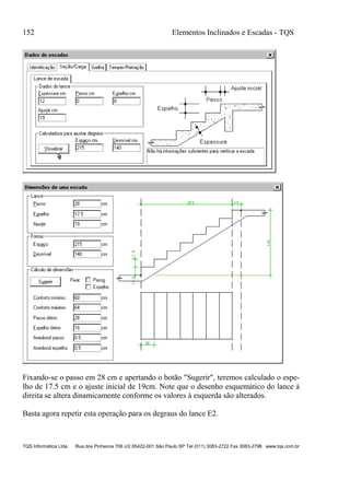 152 Elementos Inclinados e Escadas - TQS
TQS Informática Ltda Rua dos Pinheiros 706 c/2 05422-001 São Paulo SP Tel (011) 3083-2722 Fax 3083-2798 www.tqs.com.br
Fixando-se o passo em 28 cm e apertando o botão "Sugerir", teremos calculado o espe-
lho de 17.5 cm e o ajuste inicial de 19cm. Note que o desenho esquemático do lance à
direita se altera dinamicamente conforme os valores à esquerda são alterados.
Basta agora repetir esta operação para os degraus do lance E2.
 