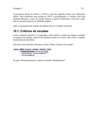 Exemplo 3 153
O pavimento abaixo do 4PAV é o 3PAV e não tem repetição, tendo este o Mezanino
abaixo. Para inserirmos uma escada no 3PAV o procedimento é o mesmo, com uma
pequena diferença: o lance de escada inferior se apoia no Mezanino, e por isto o pata-
mar do mezanino precisa ser definido também.
Após o lançamento das escadas do edifício salva-se o modelo estrutural.
10.1. Critérios de escadas
Como o patamar superior L3 é engastado, vamos adotar o critério de separar a armadu-
ra negativa do patamar superior da armadura positiva do lance, para evitar o superdi-
mensionamento da última.
Para fazer essa alteração utilizamos o menu “Editar, Critérios de escadas”.
Na guia “Dimensionamento” aperta-se o botão “Detalhamento”:
 