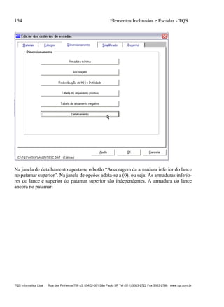 154 Elementos Inclinados e Escadas - TQS
TQS Informática Ltda Rua dos Pinheiros 706 c/2 05422-001 São Paulo SP Tel (011) 3083-2722 Fax 3083-2798 www.tqs.com.br
Na janela de detalhamento aperta-se o botão “Ancoragem da armadura inferior do lance
no patamar superior”. Na janela de opções adota-se a (0), ou seja: As armaduras inferio-
res do lance e superior do patamar superior são independentes. A armadura do lance
ancora no patamar:
 