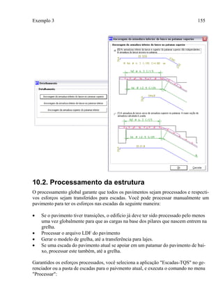 Exemplo 3 155
10.2. Processamento da estrutura
O processamento global garante que todos os pavimentos sejam processados e respecti-
vos esforços sejam transferidos para escadas. Você pode processar manualmente um
pavimento para ter os esforços nas escadas da seguinte maneira:
 Se o pavimento tiver transições, o edifício já deve ter sido processado pelo menos
uma vez globalmente para que as cargas na base dos pilares que nascem entrem na
grelha.
 Processar o arquivo LDF do pavimento
 Gerar o modelo de grelha, até a transferência para lajes.
 Se uma escada do pavimento atual se apoiar em um patamar do pavimento de bai-
xo, processar este também, até a grelha.
Garantidos os esforços processados, você seleciona a aplicação "Escadas-TQS" no ge-
renciador ou a pasta de escadas para o paivmento atual, e executa o comando no menu
"Processar":
 