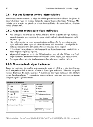 12 Elementos Inclinados e Escadas - TQS
TQS Informática Ltda Rua dos Pinheiros 706 c/2 05422-001 São Paulo SP Tel (011) 3083-2722 Fax 3083-2798 www.tqs.com.br
2.6.1. Por que fornecer pontos intermediários
Embora seja menos comum, as vigas inclinadas podem mudar de direção em planta. É
possível definir vigas em formato helicoidal e apoiar lajes nestas vigas. Por isto, o Mo-
delador pede sempre por possíveis pontos intermediários. Se não existirem, simples-
mente aperte <B3>.
2.6.2. Algumas regras para vigas inclinadas
 Não tem ajuste automático das pontas. Deve-se definir as pontas da viga inclinada
na posição exata, pois a posição do ponto inicial ou final afeta diretamente a incli-
nação da viga.
 Não podem apoiar em vigas nos pontos intermediários. Se for necessário apoiar
vigas inclinadas sobre vigas em cotas diferentes, será necessário criar vigas incli-
nadas e pisos auxiliares para cada cota onde se deseja fazer o apoio.
 Podem interceptar pilares em nós intermediários. Estas intersecções subdividirão a
barra do pilar no pórtico espacial.
 Vigas definidas por um trecho são 50% visíveis no piso inicial e 50% no piso final.
Vigas com mais de um trecho são visíveis até o último trecho, que é 50% visível.
 As cargas sobre a viga inclinada devem ser lançadas sobre trechos visíveis
2.6.3. Numeração de vigas inclinadas
Todos os elementos inclinados tem numeração única no edifício - isto significa que
você não pode atribuir o mesmo número a duas vigas inclinadas diferentes em pavi-
mentos diferentes do mesmo edifício. A numeração das vigas inclinadas não interfere
com a das vigas planas. O comando de renumeração de elementos tem campos separa-
dos para vigas e lajes inclinadas:
 