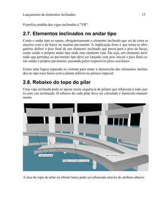 Lançamento de elementos inclinados 13
O prefixo padrão das vigas inclinadas é "VR".
2.7. Elementos inclinados no andar tipo
Como o andar tipo se repete, obrigatoriamente o elemento inclinado que sai de cima se
encaixa com o de baixo no mesmo pavimento. A implicação disto é que torna-se obri-
gatório definir o piso final de um elemento inclinado que passa para o piso de baixo,
como sendo o próprio andar tipo onde este elemento está. Ou seja, um elemento incli-
nado que pertença ao pavimento tipo deve ser lançado com piso inicial e piso final co-
mo sendo o próprio pavimento, passando pelos respectivos pisos auxiliares.
Existe uma lógica separada no sistema para tratar a intersecção dos elementos inclina-
dos no tipo mais baixo com a planta inferior no pórtico espacial.
2.8. Rebaixo do topo do pilar
Uma viga inclinada pode se apoiar numa sequência de pilares que rebaixam o topo jun-
to com sua inclinação. O rebaixo de cada pilar deve ser calculado e fornecido manual-
mente.
A face do topo do pilar no último lance pode ser rebaixada através do atributo abaixo:
 