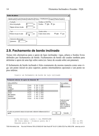 14 Elementos Inclinados e Escadas - TQS
TQS Informática Ltda Rua dos Pinheiros 706 c/2 05422-001 São Paulo SP Tel (011) 3083-2722 Fax 3083-2798 www.tqs.com.br
2.9. Fechamento de bordo inclinado
Temos três alternativas para o apoio de lajes inclinadas: vigas, pilares e bordos livres
definidos por fechamentos de bordo. Fechamentos de bordo são usados também para
delimitar o apoio de uma laje sobre outra (ex: lance de escada sobre um patamar).
O fechamento de bordo inclinado é feito exatamente da mesma maneira como uma vi-
ga: um ponto inicial no piso superior, pontos intermediários opcionais e um ponto no
piso inferior.
Inserir um fechamento de bordo de laje inclinado :
Linha múltipla - ponto 1 (ou FRXPDCLUW) : <M>
<M> Ponto médio - Primeiro ponto de 2 : <B1> no PT1
Segundo ponto de 2 : <B1> no PT2
 