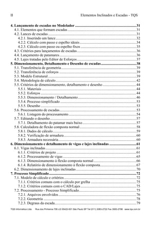 II Elementos Inclinados e Escadas - TQS
TQS Informática Ltda Rua dos Pinheiros 706 c/2 05422-001 São Paulo SP Tel (011) 3083-2722 Fax 3083-2798 www.tqs.com.br
4. Lançamento de escadas no Modelador ..................................................................31
4.1. Elementos que formam escadas..........................................................................31
4.2. Lances de escadas...............................................................................................31
4.2.1. Inserindo um lance.......................................................................................32
4.2.2. Cálculo com passo e espelho ideais.............................................................34
4.2.3. Cálculo com passo ou espelho fixos ............................................................35
4.3. Critérios para lançamentos de escadas................................................................36
4.4. Lançamento de patamares...................................................................................36
4.5. Lajes tratadas pelo Editor de Esforços................................................................37
5. Dimensionamento, Detalhamento e Desenho de escadas......................................38
5.1. Transferência de geometria.................................................................................39
5.2. Transferência de esforços ...................................................................................39
5.3. Modelo Estrutural ...............................................................................................39
5.4. Metodologia de cálculo.......................................................................................42
5.5. Critérios de dimensionamento, detalhamento e desenho ....................................44
5.5.1. Materiais ......................................................................................................44
5.5.2. Esforços .......................................................................................................44
5.5.3. Dimensionamento / Detalhamento...............................................................46
5.5.4. Processo simplificado ..................................................................................53
5.5.5. Desenho .......................................................................................................53
5.6. Processamento de escadas...................................................................................53
5.6.1. Listagem do processamento.........................................................................54
5.7. Editando o desenho.............................................................................................57
5.7.1. Detalhamento do patamar mais baixo..........................................................57
5.8. Calculadora de flexão composta normal.............................................................58
5.8.1. Dados de cálculo..........................................................................................59
5.8.2. Verificação de armadura..............................................................................60
5.8.3. Armadura necessária....................................................................................60
6. Dimensionamento e detalhamento de vigas e lajes inclinadas .............................61
6.1. Vigas inclinadas..................................................................................................61
6.1.1. Critérios de projeto ......................................................................................61
6.1.2. Processamento de vigas ...............................................................................65
6.1.3. Dimensionamento à flexão composta normal..............................................66
6.1.4. Relatório de dimensionamento à flexão composta.......................................67
6.2. Dimensionamento de lajes inclinadas.................................................................70
7. Processo Simplificado..............................................................................................72
7.1. Modelo de cálculo e critérios..............................................................................72
7.1.1. Critérios comuns com o cálculo por grelha .................................................75
7.1.2. Critérios comuns com o CAD/Lajes............................................................75
7.2. Processamento - Processo Simplificado..............................................................75
7.2.1. Arquivos envolvidos....................................................................................76
7.2.2. Geometria ....................................................................................................78
7.2.3. Degraus da escada........................................................................................79
 