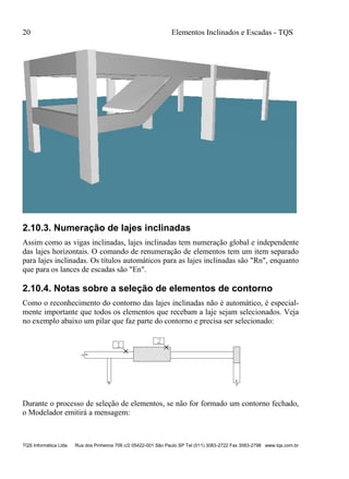 20 Elementos Inclinados e Escadas - TQS
TQS Informática Ltda Rua dos Pinheiros 706 c/2 05422-001 São Paulo SP Tel (011) 3083-2722 Fax 3083-2798 www.tqs.com.br
2.10.3. Numeração de lajes inclinadas
Assim como as vigas inclinadas, lajes inclinadas tem numeração global e independente
das lajes horizontais. O comando de renumeração de elementos tem um item separado
para lajes inclinadas. Os títulos automáticos para as lajes inclinadas são "Rn", enquanto
que para os lances de escadas são "En".
2.10.4. Notas sobre a seleção de elementos de contorno
Como o reconhecimento do contorno das lajes inclinadas não é automático, é especial-
mente importante que todos os elementos que recebam a laje sejam selecionados. Veja
no exemplo abaixo um pilar que faz parte do contorno e precisa ser selecionado:
Durante o processo de seleção de elementos, se não for formado um contorno fechado,
o Modelador emitirá a mensagem:
 