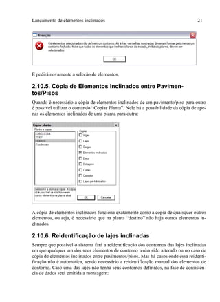 Lançamento de elementos inclinados 21
E pedirá novamente a seleção de elementos.
2.10.5. Cópia de Elementos Inclinados entre Pavimen-
tos/Pisos
Quando é necessário a cópia de elementos inclinados de um pavimento/piso para outro
é possível utilizar o comando “Copiar Planta”. Nele há a possibilidade da cópia de ape-
nas os elementos inclinados de uma planta para outra:
A cópia de elementos inclinados funciona exatamente como a cópia de quaisquer outros
elementos, ou seja, é necessário que na planta “destino” não haja outros elementos in-
clinados.
2.10.6. Reidentificação de lajes inclinadas
Sempre que possível o sistema fará a reidentificação dos contornos das lajes inclinadas
em que qualquer um dos seus elementos de contorno tenha sido alterado ou no caso de
cópia de elementos inclinados entre pavimentos/pisos. Mas há casos onde essa reidenti-
ficação não é automática, sendo necessário a reidentificação manual dos elementos de
contorno. Caso uma das lajes não tenha seus contornos definidos, na fase de consistên-
cia de dados será emitida a mensagem:
 