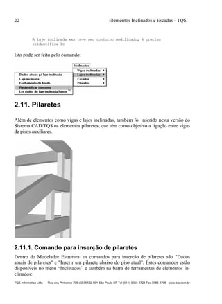 22 Elementos Inclinados e Escadas - TQS
TQS Informática Ltda Rua dos Pinheiros 706 c/2 05422-001 São Paulo SP Tel (011) 3083-2722 Fax 3083-2798 www.tqs.com.br
A laje inclinada xxx teve seu contorno modificado, é preciso
reidentifica-lo
Isto pode ser feito pelo comando:
2.11. Pilaretes
Além de elementos como vigas e lajes inclinadas, também foi inserido nesta versão do
Sistema CAD/TQS os elementos pilaretes, que têm como objetivo a ligação entre vigas
de pisos auxiliares.
2.11.1. Comando para inserção de pilaretes
Dentro do Modelador Estrutural os comandos para inserção de pilaretes são "Dados
atuais de pilaretes" e "Inserir um pilarete abaixo do piso atual". Estes comandos estão
disponíveis no menu “Inclinados” e também na barra de ferramentas de elementos in-
clinados:
 