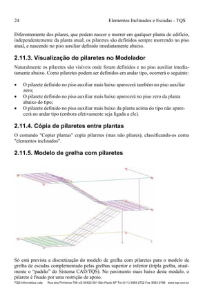 24 Elementos Inclinados e Escadas - TQS
TQS Informática Ltda Rua dos Pinheiros 706 c/2 05422-001 São Paulo SP Tel (011) 3083-2722 Fax 3083-2798 www.tqs.com.br
Diferentemente dos pilares, que podem nascer e morrer em qualquer planta do edifício,
independentemente da planta atual, os pilaretes são definidos sempre morrendo no piso
atual, e nascendo no piso auxiliar definido imediatamente abaixo.
2.11.3. Visualização do pilaretes no Modelador
Naturalmente os pilaretes são visíveis onde foram definidos e no piso auxiliar imedia-
tamente abaixo. Como pilaretes podem ser definidos em andar tipo, ocorrerá o seguinte:
 O pilarete definido no piso auxiliar mais baixo aparecerá também no piso auxiliar
zero;
 O pilarete definido no piso auxiliar mais baixo aparecerá no piso zero da planta
abaixo do tipo;
 O pilarete definido no piso auxiliar mais baixo da planta acima do tipo não apare-
cerá no andar tipo (embora efetivamente seja ligada a ele).
2.11.4. Cópia de pilaretes entre plantas
O comando "Copiar plantas" copia pilaretes (mas não pilares), classificando-os como
"elementos inclinados".
2.11.5. Modelo de grelha com pilaretes
Só está prevista a discretização do modelo de grelha com pilaretes para o modelo de
grelha de escadas complementado pelas grelhas superior e inferior (tripla grelha, atual-
mente o “padrão” do Sistema CAD/TQS). No pavimento mais baixo deste modelo, o
pilarete é fixado por uma restrição de apoio.
 