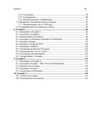 Sumário III
7.2.4. Vinculações .................................................................................................80
7.2.5. Carregamentos.............................................................................................80
7.2.6. Dimensionamento e Detalhamento..............................................................81
7.3. Detalhando e desenhando forma e armação........................................................82
7.3.1. Dimensionando com o CAD/Lajes..............................................................82
7.4. Compatibilização dos patamares e lances...........................................................85
8. Exemplo 1.................................................................................................................86
8.1. Entendendo o Exemplo 1....................................................................................86
8.2. Acessando o Exemplo 1 .....................................................................................87
8.3. Editando Dados do Edifício................................................................................89
8.4. Acessando os Elementos Inclinados no Modelador............................................90
8.5. Inserindo a Rampa..............................................................................................93
8.6. Inserindo a Escada do 2PAV............................................................................104
8.7. Calculando o Edifício .......................................................................................120
8.8. Visualização do Resumo Estrutural..................................................................122
8.9. Visualização dos Avisos e Erros.......................................................................123
8.10. Visualização dos Resultados...........................................................................124
8.11. Recapitulando o Exemplo...............................................................................133
9. Exemplo 2...............................................................................................................135
9.1. Entendendo o Exemplo 2..................................................................................135
9.2. Acessando o Escadas – TQS / Processo Simplificado......................................137
9.3. Entrando com os Dados....................................................................................138
9.4. Calculando a Escada.........................................................................................142
9.5. Visualizando os Resultados..............................................................................142
10. Exemplo 3.............................................................................................................145
10.1. Critérios de escadas ........................................................................................153
10.2. Processamento da estrutura.............................................................................155
 
