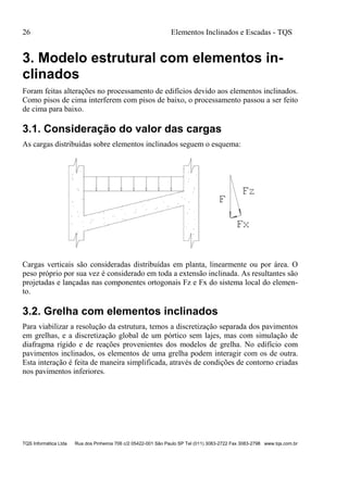 26 Elementos Inclinados e Escadas - TQS
TQS Informática Ltda Rua dos Pinheiros 706 c/2 05422-001 São Paulo SP Tel (011) 3083-2722 Fax 3083-2798 www.tqs.com.br
3. Modelo estrutural com elementos in-
clinados
Foram feitas alterações no processamento de edifícios devido aos elementos inclinados.
Como pisos de cima interferem com pisos de baixo, o processamento passou a ser feito
de cima para baixo.
3.1. Consideração do valor das cargas
As cargas distribuídas sobre elementos inclinados seguem o esquema:
Cargas verticais são consideradas distribuídas em planta, linearmente ou por área. O
peso próprio por sua vez é considerado em toda a extensão inclinada. As resultantes são
projetadas e lançadas nas componentes ortogonais Fz e Fx do sistema local do elemen-
to.
3.2. Grelha com elementos inclinados
Para viabilizar a resolução da estrutura, temos a discretização separada dos pavimentos
em grelhas, e a discretização global de um pórtico sem lajes, mas com simulação de
diafragma rígido e de reações provenientes dos modelos de grelha. No edifício com
pavimentos inclinados, os elementos de uma grelha podem interagir com os de outra.
Esta interação é feita de maneira simplificada, através de condições de contorno criadas
nos pavimentos inferiores.
 