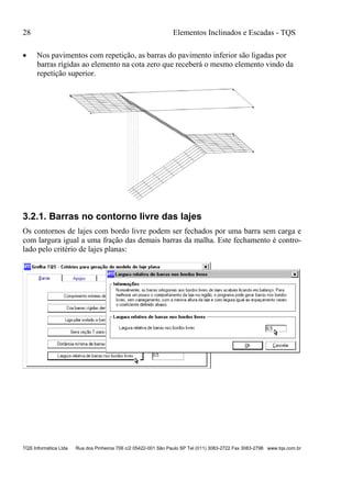 28 Elementos Inclinados e Escadas - TQS
TQS Informática Ltda Rua dos Pinheiros 706 c/2 05422-001 São Paulo SP Tel (011) 3083-2722 Fax 3083-2798 www.tqs.com.br
 Nos pavimentos com repetição, as barras do pavimento inferior são ligadas por
barras rígidas ao elemento na cota zero que receberá o mesmo elemento vindo da
repetição superior.
3.2.1. Barras no contorno livre das lajes
Os contornos de lajes com bordo livre podem ser fechados por uma barra sem carga e
com largura igual a uma fração das demais barras da malha. Este fechamento é contro-
lado pelo critério de lajes planas:
 