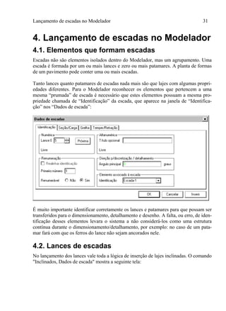 Lançamento de escadas no Modelador 31
4. Lançamento de escadas no Modelador
4.1. Elementos que formam escadas
Escadas não são elementos isolados dentro do Modelador, mas um agrupamento. Uma
escada é formada por um ou mais lances e zero ou mais patamares. A planta de formas
de um pavimento pode conter uma ou mais escadas.
Tanto lances quanto patamares de escadas nada mais são que lajes com algumas propri-
edades diferentes. Para o Modelador reconhecer os elementos que pertencem a uma
mesma “prumada” de escada é necessário que estes elementos possuam a mesma pro-
priedade chamada de “Identificação” da escada, que aparece na janela de “Identifica-
ção” nos “Dados de escada”:
É muito importante identificar corretamente os lances e patamares para que possam ser
transferidos para o dimensionamento, detalhamento e desenho. A falta, ou erro, de iden-
tificação desses elementos levara o sistema a não considerá-los como uma estrutura
contínua durante o dimensionamento/detalhamento, por exemplo: no caso de um pata-
mar fará com que os ferros do lance não sejam ancorados nele.
4.2. Lances de escadas
No lançamento dos lances vale toda a lógica de inserção de lajes inclinadas. O comando
"Inclinados, Dados de escada" mostra a seguinte tela:
 