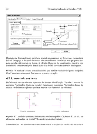 32 Elementos Inclinados e Escadas - TQS
TQS Informática Ltda Rua dos Pinheiros 706 c/2 05422-001 São Paulo SP Tel (011) 3083-2722 Fax 3083-2798 www.tqs.com.br
Os dados de degraus (passo, espelho e ajuste) não precisam ser fornecidos numa etapa
inicial. O espaço e desnível da escada são normalmente calculados pelo programa de-
pois que ela está inserida na forma e é editada. O que se faz usualmente é inserir a laje
definindo o seu contorno para depois editá-la e definir os valores corretos dos degraus.
O botão "Visualizar" aciona uma calculadora que auxilia o cálculo do passo e espelho
ideal. Vamos mostrar como funciona no próximo exemplo.
4.2.1. Inserindo um lance
Definiremos uma escada com espessura de 10 cm e identificação "Escada-1" através do
comando "Inclinados, Dados de escada". Depois com o comando "Inclinados, Lance de
escada" definiremos o piso do patamar inferior e os elementos de contorno:
O ponto PT1 define o elemento de contorno no nível superior. Os pontos PT2 e PT3 os
elementos inclinados, e o ponto PT4 o contorno do nível inferior.
 