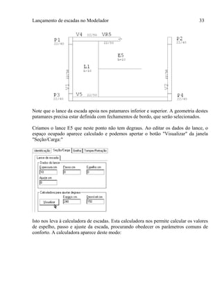 Lançamento de escadas no Modelador 33
Note que o lance da escada apoia nos patamares inferior e superior. A geometria destes
patamares precisa estar definida com fechamentos de bordo, que serão selecionados.
Criamos o lance E5 que neste ponto não tem degraus. Ao editar os dados do lance, o
espaço ocupado aparece calculado e podemos apertar o botão "Visualizar" da janela
"Seção/Carga:"
Isto nos leva à calculadora de escadas. Esta calculadora nos permite calcular os valores
de espelho, passo e ajuste da escada, procurando obedecer os parâmetros comuns de
conforto. A calculadora aparece deste modo:
 