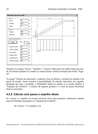 34 Elementos Inclinados e Escadas - TQS
TQS Informática Ltda Rua dos Pinheiros 706 c/2 05422-001 São Paulo SP Tel (011) 3083-2722 Fax 3083-2798 www.tqs.com.br
Somente os campos "Passo", "Espelho" e "Ajuste" farão parte dos dados finais da esca-
da. Os demais poderão ser usados no cálculo destes valores acionado pelo botão "Suge-
rir".
No grupo "Cálculo de dimensões", podemos fixar ou liberar a variação do espelho e do
passo da escada. Assim teremos 4 possibilidades de cálculo, discutidas em seguida.
Qualquer que seja o resultado, o Modelador indica no quadro se a escada obedece à
"Equação do Conforto", o número de degraus gerados e o valor do ajuste horizontal
final se necessário.
4.2.2. Cálculo com passo e espelho ideais
Se o passo e o espelho da escada estiverem livres para pesquisa, tentaremos atender
aqui às chamadas inequações ou "Equação do Conforto":
60 ≤ Passo + 2 x Espelho ≤ 64
 
