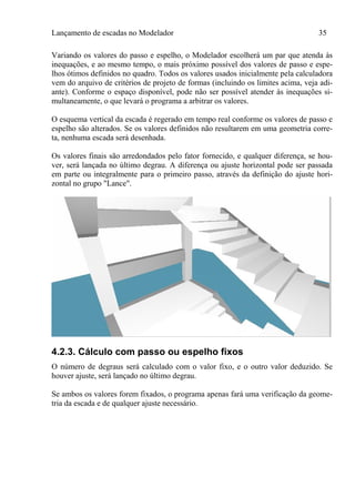 Lançamento de escadas no Modelador 35
Variando os valores do passo e espelho, o Modelador escolherá um par que atenda às
inequações, e ao mesmo tempo, o mais próximo possível dos valores de passo e espe-
lhos ótimos definidos no quadro. Todos os valores usados inicialmente pela calculadora
vem do arquivo de critérios de projeto de formas (incluindo os limites acima, veja adi-
ante). Conforme o espaço disponível, pode não ser possível atender às inequações si-
multaneamente, o que levará o programa a arbitrar os valores.
O esquema vertical da escada é regerado em tempo real conforme os valores de passo e
espelho são alterados. Se os valores definidos não resultarem em uma geometria corre-
ta, nenhuma escada será desenhada.
Os valores finais são arredondados pelo fator fornecido, e qualquer diferença, se hou-
ver, será lançada no último degrau. A diferença ou ajuste horizontal pode ser passada
em parte ou integralmente para o primeiro passo, através da definição do ajuste hori-
zontal no grupo "Lance".
4.2.3. Cálculo com passo ou espelho fixos
O número de degraus será calculado com o valor fixo, e o outro valor deduzido. Se
houver ajuste, será lançado no último degrau.
Se ambos os valores forem fixados, o programa apenas fará uma verificação da geome-
tria da escada e de qualquer ajuste necessário.
 