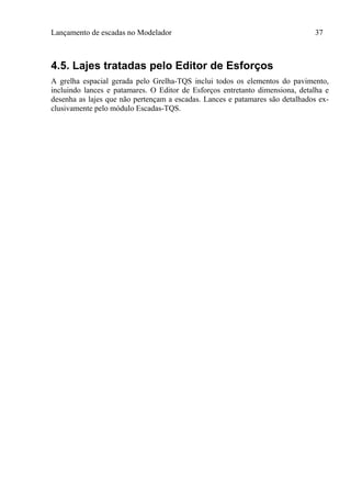 Lançamento de escadas no Modelador 37
4.5. Lajes tratadas pelo Editor de Esforços
A grelha espacial gerada pelo Grelha-TQS inclui todos os elementos do pavimento,
incluindo lances e patamares. O Editor de Esforços entretanto dimensiona, detalha e
desenha as lajes que não pertençam a escadas. Lances e patamares são detalhados ex-
clusivamente pelo módulo Escadas-TQS.
 