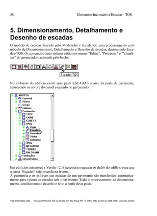 38 Elementos Inclinados e Escadas - TQS
TQS Informática Ltda Rua dos Pinheiros 706 c/2 05422-001 São Paulo SP Tel (011) 3083-2722 Fax 3083-2798 www.tqs.com.br
5. Dimensionamento, Detalhamento e
Desenho de escadas
O modelo de escadas lançado pelo Modelador é transferido para processamento pelo
módulo de Dimensionamento, Detalhamento e Desenho de escadas, denominado Esca-
das-TQS. Os comandos deste sistema estão nos menus "Editar", "Processar" e "Visuali-
zar" do gerenciador, acionado pelo botão:
No ambiente do edifício existe uma pasta ESCADAS abaixo da pasta de pavimento,
aparecendo na árvore do painel esquerdo do gerenciador:
Em edifícios anteriores a Versão 12, é necessário regravar os dados do edifício para que
a pasta “Escadas” seja inserida na árvore.
A geometria e os esforços nas escadas de um pavimento são transferidos automatica-
mente para a pasta de escadas sob o pavimento. Todo o processamento de dimensiona-
mento, detalhamento e desenho é feito a partir desta pasta.
 