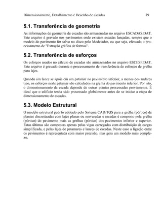 Dimensionamento, Detalhamento e Desenho de escadas 39
5.1. Transferência de geometria
As informações de geometria de escadas são armazenadas no arquivo ESCADAS.DAT.
Este arquivo é gravado nos pavimentos onde existam escadas lançadas, sempre que o
modelo do pavimento for salvo no disco pelo Modelador, ou que seja, efetuado o pro-
cessamento de "Extração gráfica de formas".
5.2. Transferência de esforços
Os esforços usados no cálculo de escadas são armazenados no arquivo ESCESF.DAT.
Este arquivo é gravado durante o processamento de transferência de esforços de grelha
para lajes.
Quando um lance se apoia em um patamar no pavimento inferior, a menos dos andares
tipo, os esforços neste patamar são calculados na grelha do pavimento inferior. Por isto,
o dimensionamento da escada depende de outras plantas processadas previamente. É
ideal que o edifício tenha sido processado globalmente antes de se iniciar a etapa de
dimensionamento de escadas.
5.3. Modelo Estrutural
O modelo estrutural padrão adotado pelo Sistema CAD/TQS para a grelha (pórtico) de
plantas discretizadas com lajes planas ou nervuradas e escadas é composto pela grelha
(pórtico) do pavimento mais as grelhas (pórtico) dos pavimentos inferior e superior.
Estas últimas são compostas apenas pelas vigas carregadas com distribuição de cargas
simplificada, e pelas lajes de patamares e lances de escadas. Neste caso a ligação entre
os pavimentos é representada com maior precisão, mas gera um modelo mais comple-
xo.
 