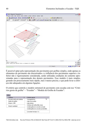 40 Elementos Inclinados e Escadas - TQS
TQS Informática Ltda Rua dos Pinheiros 706 c/2 05422-001 São Paulo SP Tel (011) 3083-2722 Fax 3083-2798 www.tqs.com.br
É possível optar pela representação dos pavimentos por grelhas simples, onde apenas os
elementos do pavimento são discretizados e a influência dos pavimentos superior e in-
ferior não é rigorosamente considerada, sendo utilizadas condições de contorno apro-
ximadas para a representação dos demais pavimentos. Esse modelo é mais simples,
gerando um processamento mais rápido, mas é menos preciso, o que pode levar a esfor-
ços não adequados em algumas ligações.
O critério que controla o modelo estrutural do pavimento com escadas está nos “Crité-
rios gerais de grelha” – “Escadas” – “Modelo de Grelha de Escadas”:
 
