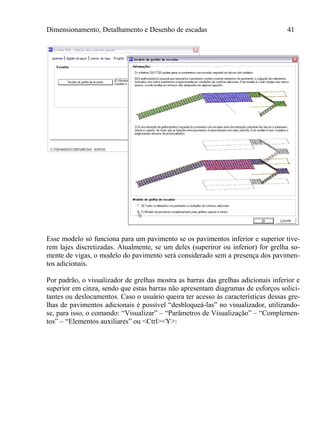 Dimensionamento, Detalhamento e Desenho de escadas 41
Esse modelo só funciona para um pavimento se os pavimentos inferior e superior tive-
rem lajes discretizadas. Atualmente, se um deles (superiror ou inferior) for grelha so-
mente de vigas, o modelo do pavimento será considerado sem a presença dos pavimen-
tos adicionais.
Por padrão, o visualizador de grelhas mostra as barras das grelhas adicionais inferior e
superior em cinza, sendo que estas barras não apresentam diagramas de esforços solici-
tantes ou deslocamentos. Caso o usuário queira ter acesso às características dessas gre-
lhas de pavimentos adicionais é possível “desbloqueá-las” no visualizador, utilizando-
se, para isso, o comando: “Visualizar” – “Parâmetros de Visualização” – “Complemen-
tos” – “Elementos auxiliares” ou <Ctrl><Y>:
 