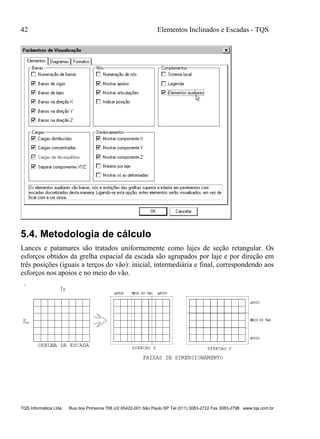 42 Elementos Inclinados e Escadas - TQS
TQS Informática Ltda Rua dos Pinheiros 706 c/2 05422-001 São Paulo SP Tel (011) 3083-2722 Fax 3083-2798 www.tqs.com.br
5.4. Metodologia de cálculo
Lances e patamares são tratados uniformemente como lajes de seção retangular. Os
esforços obtidos da grelha espacial da escada são agrupados por laje e por direção em
três posições (iguais a terços do vão): inicial, intermediária e final, correspondendo aos
esforços nos apoios e no meio do vão.
 