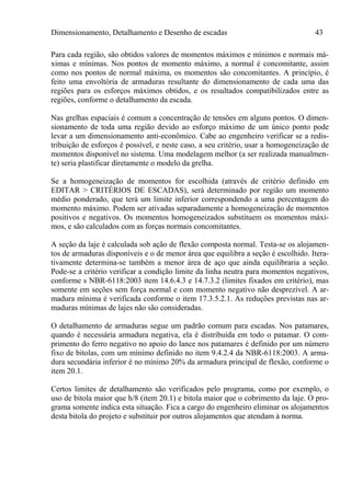 Dimensionamento, Detalhamento e Desenho de escadas 43
Para cada região, são obtidos valores de momentos máximos e mínimos e normais má-
ximas e mínimas. Nos pontos de momento máximo, a normal é concomitante, assim
como nos pontos de normal máxima, os momentos são concomitantes. A princípio, é
feito uma envoltória de armaduras resultante do dimensionamento de cada uma das
regiões para os esforços máximos obtidos, e os resultados compatibilizados entre as
regiões, conforme o detalhamento da escada.
Nas grelhas espaciais é comum a concentração de tensões em alguns pontos. O dimen-
sionamento de toda uma região devido ao esforço máximo de um único ponto pode
levar a um dimensionamento anti-econômico. Cabe ao engenheiro verificar se a redis-
tribuição de esforços é possível, e neste caso, a seu critério, usar a homogeneização de
momentos disponível no sistema. Uma modelagem melhor (a ser realizada manualmen-
te) seria plastificar diretamente o modelo da grelha.
Se a homogeneização de momentos for escolhida (através de critério definido em
EDITAR > CRITÉRIOS DE ESCADAS), será determinado por região um momento
médio ponderado, que terá um limite inferior correspondendo a uma percentagem do
momento máximo. Podem ser ativadas separadamente a homogeneização de momentos
positivos e negativos. Os momentos homogeneizados substituem os momentos máxi-
mos, e são calculados com as forças normais concomitantes.
A seção da laje é calculada sob ação de flexão composta normal. Testa-se os alojamen-
tos de armaduras disponíveis e o de menor área que equilibra a seção é escolhido. Itera-
tivamente determina-se também a menor área de aço que ainda equilibraria a seção.
Pode-se a critério verificar a condição limite da linha neutra para momentos negativos,
conforme s NBR-6118:2003 item 14.6.4.3 e 14.7.3.2 (limites fixados em critério), mas
somente em seções sem força normal e com momento negativo não desprezível. A ar-
madura mínima é verificada conforme o item 17.3.5.2.1. As reduções previstas nas ar-
maduras mínimas de lajes não são consideradas.
O detalhamento de armaduras segue um padrão comum para escadas. Nos patamares,
quando é necessária armadura negativa, ela é distribuída em todo o patamar. O com-
primento do ferro negativo no apoio do lance nos patamares é definido por um número
fixo de bitolas, com um mínimo definido no item 9.4.2.4 da NBR-6118:2003. A arma-
dura secundária inferior é no mínimo 20% da armadura principal de flexão, conforme o
item 20.1.
Certos limites de detalhamento são verificados pelo programa, como por exemplo, o
uso de bitola maior que h/8 (item 20.1) e bitola maior que o cobrimento da laje. O pro-
grama somente indica esta situação. Fica a cargo do engenheiro eliminar os alojamentos
desta bitola do projeto e substituir por outros alojamentos que atendam à norma.
 