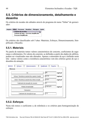 44 Elementos Inclinados e Escadas - TQS
TQS Informática Ltda Rua dos Pinheiros 706 c/2 05422-001 São Paulo SP Tel (011) 3083-2722 Fax 3083-2798 www.tqs.com.br
5.5. Critérios de dimensionamento, detalhamento e
desenho
Os critérios de escadas são editados através do programa do menu "Editar" do gerenci-
ador:
Os critérios são classificados sob 5 abas: Materiais, Esforços, Dimensionamento, Sim-
plificado e Desenho.
5.5.1. Materiais
Na janela de materiais temos valores característicos do concreto, coeficientes de segu-
rança e cobrimentos. Os valores do concreto, se definidos a partir dos dados do edifício,
podem ser visualizados mas não alterados. Apenas o minorador do aço é definido nesta
tela - outros valores como a resistência característica vem dos critérios gerais de aço e
desenhos de armação.
5.5.2. Esforços
Nesta tela temos o coeficiente γf de referência e os critérios para homogeneização de
esforços:
 