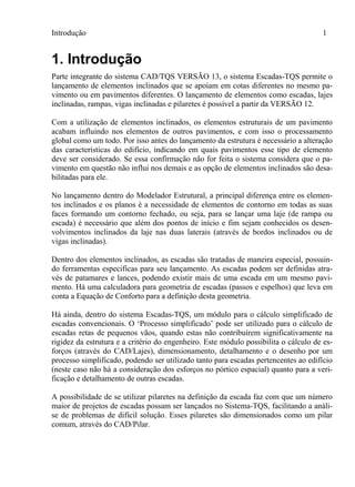 Introdução 1
1. Introdução
Parte integrante do sistema CAD/TQS VERSÃO 13, o sistema Escadas-TQS permite o
lançamento de elementos inclinados que se apoiam em cotas diferentes no mesmo pa-
vimento ou em pavimentos diferentes. O lançamento de elementos como escadas, lajes
inclinadas, rampas, vigas inclinadas e pilaretes é possível a partir da VERSÃO 12.
Com a utilização de elementos inclinados, os elementos estruturais de um pavimento
acabam influindo nos elementos de outros pavimentos, e com isso o processamento
global como um todo. Por isso antes do lançamento da estrutura é necessário a alteração
das características do edifício, indicando em quais pavimentos esse tipo de elemento
deve ser considerado. Se essa confirmação não for feita o sistema considera que o pa-
vimento em questão não influi nos demais e as opção de elementos inclinados são desa-
bilitadas para ele.
No lançamento dentro do Modelador Estrutural, a principal diferença entre os elemen-
tos inclinados e os planos é a necessidade de elementos de contorno em todas as suas
faces formando um contorno fechado, ou seja, para se lançar uma laje (de rampa ou
escada) é necessário que além dos pontos de início e fim sejam conhecidos os desen-
volvimentos inclinados da laje nas duas laterais (através de bordos inclinados ou de
vigas inclinadas).
Dentro dos elementos inclinados, as escadas são tratadas de maneira especial, possuin-
do ferramentas especificas para seu lançamento. As escadas podem ser definidas atra-
vés de patamares e lances, podendo existir mais de uma escada em um mesmo pavi-
mento. Há uma calculadora para geometria de escadas (passos e espelhos) que leva em
conta a Equação de Conforto para a definição desta geometria.
Há ainda, dentro do sistema Escadas-TQS, um módulo para o cálculo simplificado de
escadas convencionais. O ‘Processo simplificado’ pode ser utilizado para o cálculo de
escadas retas de pequenos vãos, quando estas não contribuírem significativamente na
rigidez da estrutura e a critério do engenheiro. Este módulo possibilita o cálculo de es-
forços (através do CAD/Lajes), dimensionamento, detalhamento e o desenho por um
processo simplificado, podendo ser utilizado tanto para escadas pertencentes ao edifício
(neste caso não há a consideração dos esforços no pórtico espacial) quanto para a veri-
ficação e detalhamento de outras escadas.
A possibilidade de se utilizar pilaretes na definição da escada faz com que um número
maior de projetos de escadas possam ser lançados no Sistema-TQS, facilitando a análi-
se de problemas de difícil solução. Esses pilaretes são dimensionados como um pilar
comum, através do CAD/Pilar.
 