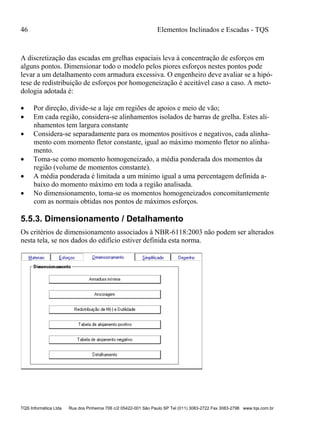 46 Elementos Inclinados e Escadas - TQS
TQS Informática Ltda Rua dos Pinheiros 706 c/2 05422-001 São Paulo SP Tel (011) 3083-2722 Fax 3083-2798 www.tqs.com.br
A discretização das escadas em grelhas espaciais leva à concentração de esforços em
alguns pontos. Dimensionar todo o modelo pelos piores esforços nestes pontos pode
levar a um detalhamento com armadura excessiva. O engenheiro deve avaliar se a hipó-
tese de redistribuição de esforços por homogeneização é aceitável caso a caso. A meto-
dologia adotada é:
 Por direção, divide-se a laje em regiões de apoios e meio de vão;
 Em cada região, considera-se alinhamentos isolados de barras de grelha. Estes ali-
nhamentos tem largura constante
 Considera-se separadamente para os momentos positivos e negativos, cada alinha-
mento com momento fletor constante, igual ao máximo momento fletor no alinha-
mento.
 Toma-se como momento homogeneizado, a média ponderada dos momentos da
região (volume de momentos constante).
 A média ponderada é limitada a um mínimo igual a uma percentagem definida a-
baixo do momento máximo em toda a região analisada.
 No dimensionamento, toma-se os momentos homogeneizados concomitantemente
com as normais obtidas nos pontos de máximos esforços.
5.5.3. Dimensionamento / Detalhamento
Os critérios de dimensionamento associados à NBR-6118:2003 não podem ser alterados
nesta tela, se nos dados do edifício estiver definida esta norma.
 