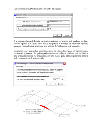 Dimensionamento, Detalhamento e Desenho de escadas 47
A armadura mínima de ligação mesa-alma, definida em cm2
/m, será usada na verifica-
ção dos apoios. Nos locais onde não é obrigatória a presença de armadura superior,
qualquer valor calculado abaixo da taxa mínima definida acima será ignorado.
Em muitos casos a armadura superior no meio do vão do lance pode ser desnecessária.
Entretanto, o processo de grelhas pode resultar em esforços residuais que levariam a
uma armadura mínima. As armaduras com taxa menor que a adotado para taxa mínima
serão simplesmente desconsiderada.
 