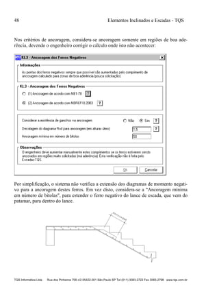 48 Elementos Inclinados e Escadas - TQS
TQS Informática Ltda Rua dos Pinheiros 706 c/2 05422-001 São Paulo SP Tel (011) 3083-2722 Fax 3083-2798 www.tqs.com.br
Nos critérios de ancoragem, considera-se ancoragem somente em regiões de boa ade-
rência, devendo o engenheiro corrigir o cálculo onde isto não acontecer:
Por simplificação, o sistema não verifica a extensão dos diagramas de momento negati-
vo para a ancoragem destes ferros. Em vez disto, considera-se a "Ancoragem mínima
em número de bitolas", para estender o ferro negativo do lance de escada, que vem do
patamar, para dentro do lance.
 