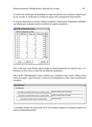 Dimensionamento, Detalhamento e Desenho de escadas 49
O critério de verificação de dutilidade da seção nos pontos com momento negativo po-
de ser ativado. A verificação só é feita em seções sem a presença de força normal.
O sistema dimensiona as seções à flexão composta, selecionando alojamentos definidos
nas tabelas para armadura positiva (inferior) e negativa (superior):
Para evitar que certas bitolas sejam usadas no dimensionamento (se maiores que o co-
brimento ou h/8), deve-se retirá-las da tabela de alojamento.
Sob o botão "Detalhamento" temos critérios que controlam como cortar e dobrar certos
ferros da escada - para favorecer o processo de montagem ou obter maior economia de
armadura:
A armadura inferior do lance pode servir de armadura negativa no patamar superior ou
ancorar independentemente:
 