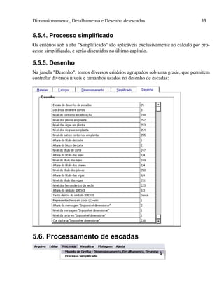 Dimensionamento, Detalhamento e Desenho de escadas 53
5.5.4. Processo simplificado
Os critérios sob a aba "Simplificado" são aplicáveis exclusivamente ao cálculo por pro-
cesso simplificado, e serão discutidos no último capítulo.
5.5.5. Desenho
Na janela "Desenho", temos diversos critérios agrupados sob uma grade, que permitem
controlar diversos níveis e tamanhos usados no desenho de escadas:
5.6. Processamento de escadas
 