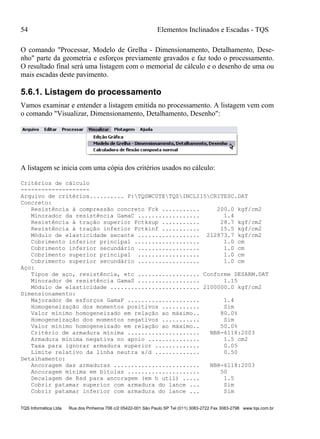 54 Elementos Inclinados e Escadas - TQS
TQS Informática Ltda Rua dos Pinheiros 706 c/2 05422-001 São Paulo SP Tel (011) 3083-2722 Fax 3083-2798 www.tqs.com.br
O comando "Processar, Modelo de Grelha - Dimensionamento, Detalhamento, Dese-
nho" parte da geometria e esforços previamente gravados e faz todo o processamento.
O resultado final será uma listagem com o memorial de cálculo e o desenho de uma ou
mais escadas deste pavimento.
5.6.1. Listagem do processamento
Vamos examinar e entender a listagem emitida no processamento. A listagem vem com
o comando "Visualizar, Dimensionamento, Detalhamento, Desenho":
A listagem se inicia com uma cópia dos critérios usados no cálculo:
Critérios de cálculo
--------------------
Arquivo de critérios.......... P:TQSWC0TETQSINCLI15CRITESC.DAT
Concreto:
Resistência à compressão concreto Fck ........... 200.0 kgf/cm2
Minorador da resistência GamaC .................. 1.4
Resistência à tração superior Fctksup ........... 28.7 kgf/cm2
Resistência à tração inferior Fctkinf ........... 15.5 kgf/cm2
Módulo de elasticidade secante .................. 212873.7 kgf/cm2
Cobrimento inferior principal ................... 1.0 cm
Cobrimento inferior secundário .................. 1.0 cm
Cobrimento superior principal .................. 1.0 cm
Cobrimento superior secundário .................. 1.0 cm
Aço:
Tipos de aço, resistência, etc .................. Conforme DESARM.DAT
Minorador de resistência GamaS .................. 1.15
Módulo de elasticidade .......................... 2100000.0 kgf/cm2
Dimensionamento:
Majorador de esforços GamaF ..................... 1.4
Homogeneização dos momentos positivos ........... Sim
Valor mínimo homogeneizado em relação ao máximo.. 80.0%
Homogeneização dos momentos negativos ........... Sim
Valor mínimo homogeneizado em relação ao máximo.. 50.0%
Critério de armadura mínima ..................... NBR-6118:2003
Armadura mínima negativa no apoio ............... 1.5 cm2
Taxa para ignorar armadura superior ............. 0.05
Limite relativo da linha neutra x/d ............. 0.50
Detalhamento:
Ancoragem das armaduras ......................... NBR-6118:2003
Ancoragem mínima em bitolas ..................... 50
Decalagem de Rsd para ancoragem (em h util) ..... 1.5
Cobrir patamar superior com armadura do lance ... Sim
Cobrir patamar inferior com armadura do lance ... Sim
 