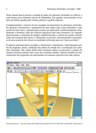 2 Elementos Inclinados e Escadas - TQS
TQS Informática Ltda Rua dos Pinheiros 706 c/2 05422-001 São Paulo SP Tel (011) 3083-2722 Fax 3083-2798 www.tqs.com.br
Neste manual descreveremos a entrada de dados de elementos inclinados no edifício, e
como lançar esses elementos através do Modelador. Em seguida, será mostrado os mo-
delos de análise gerados pelo sistema, pórticos e grelhas espaciais.
Complementando o manual, há três exemplos de lançamento de elementos inclinados.
No primeiro, mostraremos o lançamento de uma rampa (viga e laje inclinados) e uma
escada de lance único, seguindo passo-a-passo as etapas para o dimensionamento, deta-
lhamento e desenhos, além dos critérios específicos para estes elementos. No segundo,
demostraremos a utilização do módulo simplificado para o cálculo de escadas conside-
rando um escada de dois lances. E finalmente, no terceiro, será demostrado o lançamen-
to de uma escada de dois lances no modelador utilizando para isso “pisos auxiliares”.
O objetivo principal destes exemplos é demonstrar o lançamento e funcionamento glo-
bal do programa, desde a definição dos dados de entrada até a visualização das arma-
ções calculadas. Não caberá dentro deles nenhuma análise ou discussão a respeito do
modelo estrutural adotado bem como dos resultados obtidos. Maiores detalhes de fun-
cionamento dos programas são apresentados em manuais específicos de cada sistema.
 