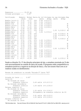 56 Elementos Inclinados e Escadas - TQS
TQS Informática Ltda Rua dos Pinheiros 706 c/2 05422-001 São Paulo SP Tel (011) 3083-2722 Fax 3083-2798 www.tqs.com.br
Espessura ........... 10.00 cm
Direção principal ... 0.00°
Verificação Momento Normal Barra As inf Alojamen As sup Alojamen Msg
tfm/m tf/m cm2/m Ø/Esp cm2/m Ø/Esp
MomPos Inicio X 0.51 -3.77 529 2.69 8.0/17.5
MomPos Meio X 0.50 0.59 533 1.54 5.0/12.5
MomPos Fim X 0.52 2.34 535 1.50 6.3/20.0 M
MomPos Inicio Y 0.34 0.12 524 1.50 6.3/20.0 M
MomPos Meio Y 0.19 -1.18 526 1.50 6.3/20.0 M
MomPos Fim Y 0.08 -0.39 528 0.33 I
MomNeg Inicio X -0.04 -3.77 529 0.50 1.50 6.3/20.0 MI
MomNeg Meio X 0.50 0.00 0 1.96 6.3/15.0
MomNeg Fim X -0.35 1.60 536 1.50 6.3/20.0 M
MomNeg Inicio Y -0.01 0.07 519 1.50 6.3/20.0 M
MomNeg Meio Y -0.01 0.60 497 0.06 I
MomNeg Fim Y -0.17 0.03 508 1.50 6.3/20.0 M
NorMax Inicio X 0.51 1.61 470 1.50 6.3/20.0 M
NorMax Meio X 0.50 0.59 533 1.54 5.0/12.5
NorMax Fim X 0.52 2.34 535 1.50 6.3/20.0 M
NorMax Inicio Y 0.34 0.41 520 1.50 6.3/20.0 M
NorMax Meio Y 0.19 0.63 496 1.50 6.3/20.0 M
NorMax Fim Y -0.17 0.37 498 1.50 6.3/20.0 M
NorMin Inicio X 0.51 -3.77 529 2.69 8.0/17.5
NorMin Meio X 0.50 -0.15 490 1.99 6.3/15.0
NorMin Fim X 0.52 -1.63 477 2.35 8.0/20.0
NorMin Inicio Y 0.34 -1.33 494 1.50 6.3/20.0 M
NorMin Meio Y 0.19 -1.18 526 1.50 6.3/20.0 M
NorMin Fim Y -0.17 -0.39 528 1.50 6.3/20.0 M
Sendo as direções X e Y das direções principais da laje, a armadura mostrada em X não
está necessariamente no sentido do lance da escada. O programa então compatibiliza as
armaduras positivas e negativas na direção do lance, e faz um resumo final com as ar-
maduras usadas no detalhamento:
Resumo de armaduras na escada "Escada-1" Lance "E3"
---------------------------------------------------
Direção do lance ... 0.00°
Lance E3
Na direção do lance
Armadura inferior 2.69 cm2/m Ø 8.0/17.5
Na direção secundária
Armadura inferior 1.50 cm2/m Ø 6.3/20.0
Patamar superior L1
Na direção do lance
Armadura inferior 1.50 cm2/m Ø 6.3/20.0
Armadura superior Alongamento da armadura inferior de E3
Na direção secundária
Armadura inferior 5.81 cm2/m Ø12.5/20.0
Armadura superior 1.50 cm2/m Ø 6.3/20.0
Patamar inferior L2
Na direção do lance
 