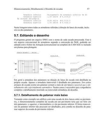 Dimensionamento, Detalhamento e Desenho de escadas 57
Armadura inferior Alongamento da armadura inferior de E3
Armadura superior 1.50 cm2/m Ø 6.3/20.0
Na direção secundária
Armadura inferior 8.08 cm2/m Ø12.5/15.0
Armadura superior 1.50 cm2/m Ø 6.3/20.0
Nesta listagem temos todas as armaduras referidas à direção do lance da escada, inclu-
sive as dos patamares.
5.7. Editando o desenho
O programa gerará um arquivo DWG com o nome de cada escada processada. Este é
um arquivo convencional de armaduras segundo a convenção do NGE, podendo ser
editado com o Editor de Armação (convencional ou completo do CAD/AGC) e incluído
em plantas para plotagem:
Em geral a armadura dos patamares na direção do lance de escada está detalhada na
própria escada. Apenas a armadura transversal é detalhada nos patamares. Em certos
arranjos de escada (como um patamar comum a mais de um lance) é possível que o de-
talhamento não seja totalmente automático. Nestes casos é necessário que o engenheiro
complete o detalhamento inserindo ou removendo armaduras do desenho.
5.7.1. Detalhamento do patamar mais baixo
Tomando como exemplo um edifício com uma escada de dois lances entre os pavimen-
tos, o dimensionamento completo da escada em um pavimento teria que ser feito em
três patamares: o superior, o intermediário e o do pavimento inferior. O ferros transver-
sais do patamar inferior não precisam ser detalhados, pois estarão no desenho do pata-
mar superior da escada do pavimento inferior.
 