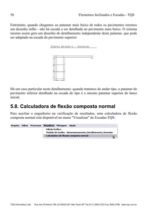 58 Elementos Inclinados e Escadas - TQS
TQS Informática Ltda Rua dos Pinheiros 706 c/2 05422-001 São Paulo SP Tel (011) 3083-2722 Fax 3083-2798 www.tqs.com.br
Entretanto, quando chegamos ao patamar mais baixo de todos os pavimentos teremos
um desenho órfão - não há escada a ser detalhada no pavimento mais baixo. O sistema
mesmo assim gera um desenho do detalhamento independente deste patamar, que pode
ser adaptado na escada do pavimento superior:
Há um caso particular neste detalhamento: quando tratamos do andar tipo, o patamar do
pavimento inferior detalhado na escada do tipo é o mesmo patamar superior do lance
inicial.
5.8. Calculadora de flexão composta normal
Para auxiliar o engenheiro na verificação de resultados, uma calculadora de flexão
composta normal está disponível no menu "Visualizar" do Escadas-TQS:
 